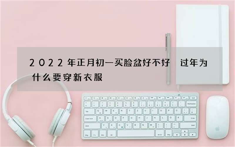 2022年正月初一买脸盆好不好 过年为什么要穿新衣服